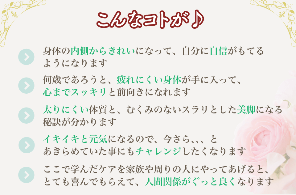 こんなことが/身体の内側からきれいにな  って、自分に自信がもてるようになります/何歳であろうと、疲れにくい  身体が手に入って、心までスッキリと前向きになれます/太りにくい体質  と、むくみのないスラリとした美脚になる秘訣が分かります/イキイキと  元気になるので、「今さら、、、」とあきらめていた事にもチャレンジ   したくなります/ここで学んだケアを家族や周りの人にやってあげると、  とても喜んでもらえて、人間関係がぐっと良くなります