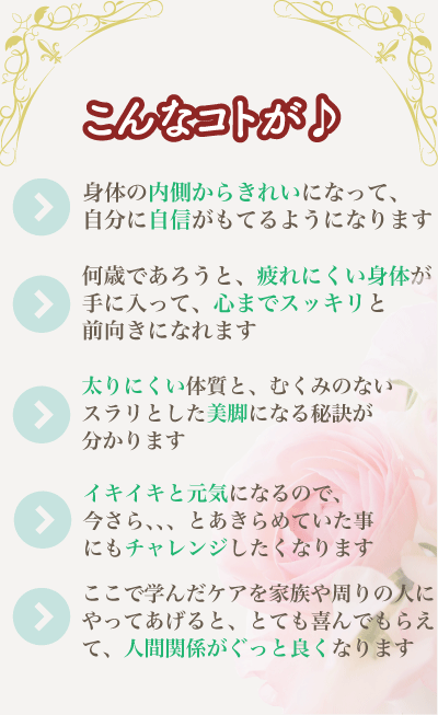 こんなことが/身体の内側からきれいにな  って、自分に自信がもてるようになります/何歳であろうと、疲れにくい  身体が手に入って、心までスッキリと前向きになれます/太りにくい体質  と、むくみのないスラリとした美脚になる秘訣が分かります/イキイキと  元気になるので、「今さら、、、」とあきらめていた事にもチャレンジ   したくなります/ここで学んだケアを家族や周りの人にやってあげると、  とても喜んでもらえて、人間関係がぐっと良くなります