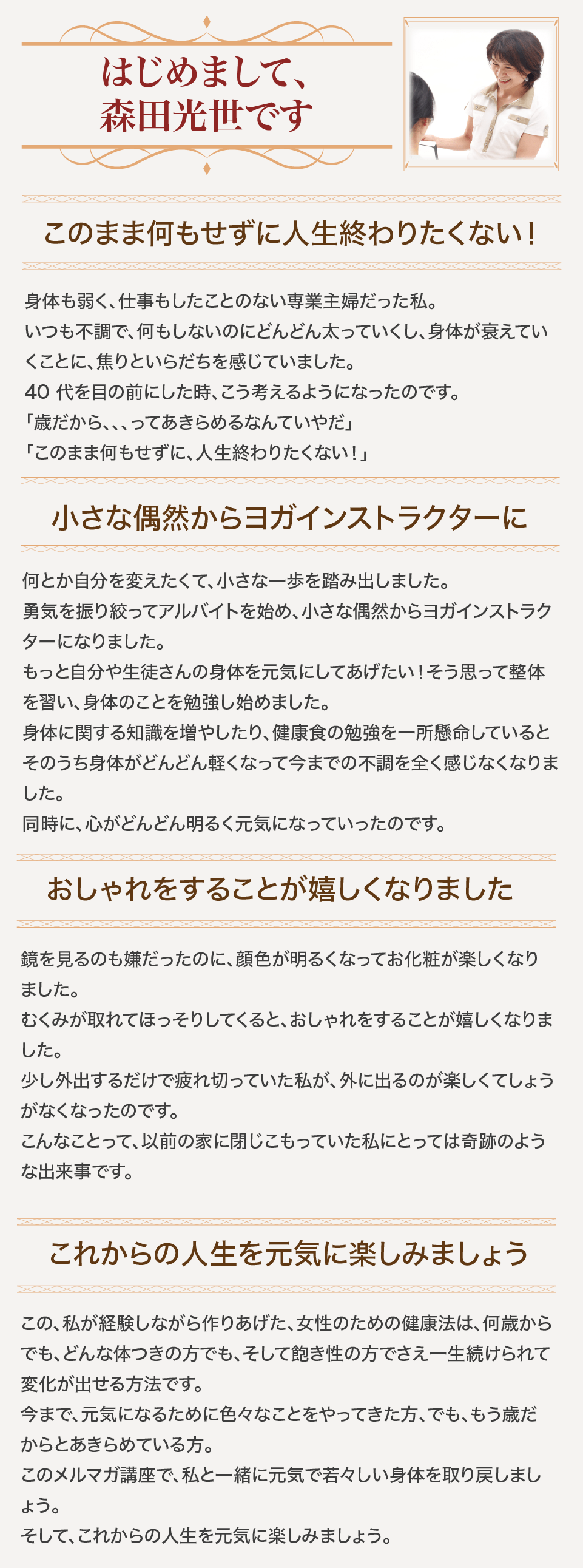 はじめまして、森田光世です/このまま何もせずに人生終わりたくない！/身体も弱く、仕事もしたことのない専業主婦だった私。いつも不調で、何もしないのにどんどん太っていくし、身体が衰えていくことに、焦りといらだちを感じていました。/40 代を目の前にした時、こう考えるようになったのです。「歳だから、、、ってあきらめるなんていやだ」「このまま何もせずに、人生終わりたくない！」/小さな偶然からヨガインストラクターに/何とか自分を変えたくて、小さな一歩を踏み出しました。勇気を振り絞ってアルバイトを始め、小さな偶然からヨガインストラクターになりました。もっと自分や生徒さんの身体を元気にしてあげたい！そう思って整体を習い、身体のことを勉強し始めました。/身体に関する知識を増やしたり、健康食の勉強を一所懸命しているとそのうち身体がどんどん軽くなって今までの不調を全く感じなくなりました。同時に、心がどんどん明るく元気になっていったのです。おしゃれをすることが嬉しくなりました/鏡を見るのも嫌だったのに、顔色が明るくなってお化粧が楽しくなりました。むくみが取れてほっそりしてくると、おしゃれをすることが嬉しくなりました。少し外出するだけで疲れ切っていた私が、外に出るのが楽しくてしょうがなくなったのです。こんなことって、以前の家に閉じこもっていた私にとっては奇跡のような出来事です。/これからの人生を元気に楽しみましょう/この、私が経験しながら作りあげた、女性のための健康法は、何歳からでも、どんな体つきの方でも、そして飽き性の方でさえ一生続けられて、変化が出せる方法です。/今まで、元気になるために色々なことをやってきた方、でも、もう歳だからとあきらめている方。/このメルマガ講座で、私と一緒に元気で若々しい身体を取り戻しましょう。そして、これからの人生を元気に楽しみましょう。