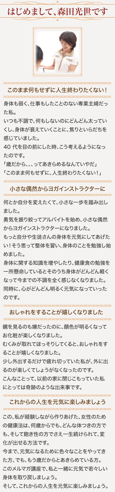 はじめまして、森田光世です/このまま何もせずに人生終わりたくない！/身体も弱く、仕事もしたことのない専業主婦だった私。いつも不調で、何もしないのにどんどん太っていくし、身体が衰えていくことに、焦りといらだちを感じていました。/40 代を目の前にした時、こう考えるようになったのです。「歳だから、、、ってあきらめるなんていやだ」「このまま何もせずに、人生終わりたくない！」/小さな偶然からヨガインストラクターに/何とか自分を変えたくて、小さな一歩を踏み出しました。勇気を振り絞ってアルバイトを始め、小さな偶然からヨガインストラクターになりました。もっと自分や生徒さんの身体を元気にしてあげたい！そう思って整体を習い、身体のことを勉強し始めました。/身体に関する知識を増やしたり、健康食の勉強を一所懸命しているとそのうち身体がどんどん軽くなって今までの不調を全く感じなくなりました。同時に、心がどんどん明るく元気になっていったのです。おしゃれをすることが嬉しくなりました/鏡を見るのも嫌だったのに、顔色が明るくなってお化粧が楽しくなりました。むくみが取れてほっそりしてくると、おしゃれをすることが嬉しくなりました。少し外出するだけで疲れ切っていた私が、外に出るのが楽しくてしょうがなくなったのです。こんなことって、以前の家に閉じこもっていた私にとっては奇跡のような出来事です。/これからの人生を元気に楽しみましょう/この、私が経験しながら作りあげた、女性のための健康法は、何歳からでも、どんな体つきの方でも、そして飽き性の方でさえ一生続けられて、変化が出せる方法です。/今まで、元気になるために色々なことをやってきた方、でも、もう歳だからとあきらめている方。/このメルマガ講座で、私と一緒に元気で若々しい身体を取り戻しましょう。そして、これからの人生を元気に楽しみましょう。