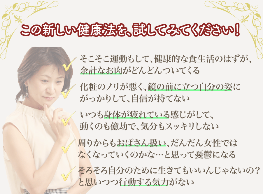 もしあなたが、こんなことで悩んでいたら•••/そこそこ運動もして、健康的な食生活のはずが、余計なお肉がどんどんついてくる/化粧のノリが悪く、鏡の前に立つ自分の姿にがっかりして、自信が持てない/いつも身体が疲れている感じがして、動くのも億劫で、気分もスッキリしない/周りからもおばさん扱い、だんだん女性ではなくなっていくのかな…と思って憂鬱になる/そろそろ自分のために生きてもいいんじゃないの？と思いつつ行動する気力がない/家族や周りの人たちに振り回わされて、人間関係に疲れている