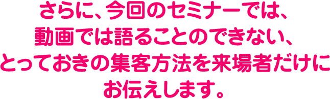 さらに、今回のセミナーでは、動画では語ることのできない、とっておきの集客方法を来場者だけにお伝えします。