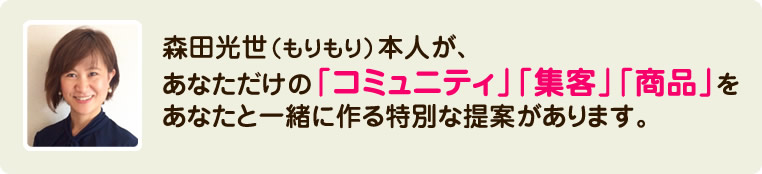 森田光世（もりもり）本人が、あなただけの「コミュニティ」「集客」「商品」をあなたと一緒に作る特別な提案があります。