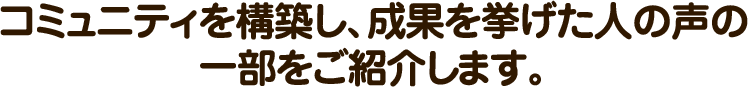 コミュニティを構築し、成果を挙げた人の声の一部をご紹介します。