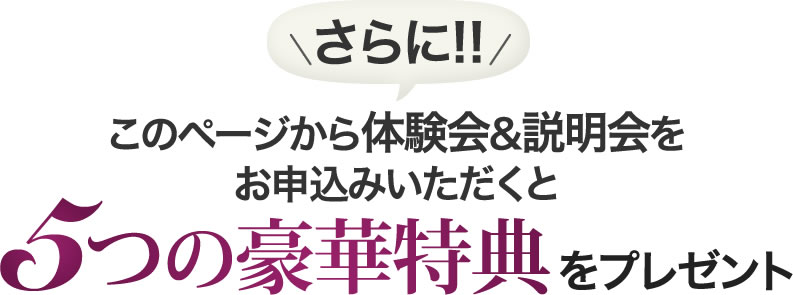 さらに!このページから体験会&説明会をお申し込みいただくと5つの豪華特典をプレゼント