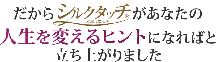 だから「シルクタッチ」があなたの人生を変えるヒントになればと立ち上がりました